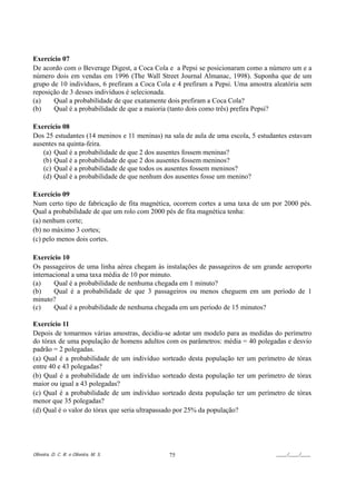 Exercício 07
De acordo com o Beverage Digest, a Coca Cola e a Pepsi se posicionaram como a número um e a
número dois em vendas em 1996 (The Wall Street Journal Almanac, 1998). Suponha que de um
grupo de 10 indivíduos, 6 prefiram a Coca Cola e 4 prefiram a Pepsi. Uma amostra aleatória sem
reposição de 3 desses indivíduos é selecionada.
(a)    Qual a probabilidade de que exatamente dois prefiram a Coca Cola?
(b)    Qual é a probabilidade de que a maioria (tanto dois como três) prefira Pepsi?

Exercício 08
Dos 25 estudantes (14 meninos e 11 meninas) na sala de aula de uma escola, 5 estudantes estavam
ausentes na quinta-feira.
   (a) Qual é a probabilidade de que 2 dos ausentes fossem meninas?
   (b) Qual é a probabilidade de que 2 dos ausentes fossem meninos?
   (c) Qual é a probabilidade de que todos os ausentes fossem meninos?
   (d) Qual é a probabilidade de que nenhum dos ausentes fosse um menino?

Exercício 09
Num certo tipo de fabricação de fita magnética, ocorrem cortes a uma taxa de um por 2000 pés.
Qual a probabilidade de que um rolo com 2000 pés de fita magnética tenha:
(a) nenhum corte;
(b) no máximo 3 cortes;
(c) pelo menos dois cortes.

Exercício 10
Os passageiros de uma linha aérea chegam às instalações de passageiros de um grande aeroporto
internacional a uma taxa média de 10 por minuto.
(a)    Qual é a probabilidade de nenhuma chegada em 1 minuto?
(b)    Qual é a probabilidade de que 3 passageiros ou menos cheguem em um período de 1
minuto?
(c)    Qual é a probabilidade de nenhuma chegada em um período de 15 minutos?

Exercício 11
Depois de tomarmos várias amostras, decidiu-se adotar um modelo para as medidas do perímetro
do tórax de uma população de homens adultos com os parâmetros: média = 40 polegadas e desvio
padrão = 2 polegadas.
(a) Qual é a probabilidade de um indivíduo sorteado desta população ter um perímetro de tórax
entre 40 e 43 polegadas?
(b) Qual é a probabilidade de um indivíduo sorteado desta população ter um perímetro de tórax
maior ou igual a 43 polegadas?
(c) Qual é a probabilidade de um indivíduo sorteado desta população ter um perímetro de tórax
menor que 35 polegadas?
(d) Qual é o valor do tórax que seria ultrapassado por 25% da população?




Oliveira, D. C. R. e Oliveira, M. S.          75                                   ____/____/____
 