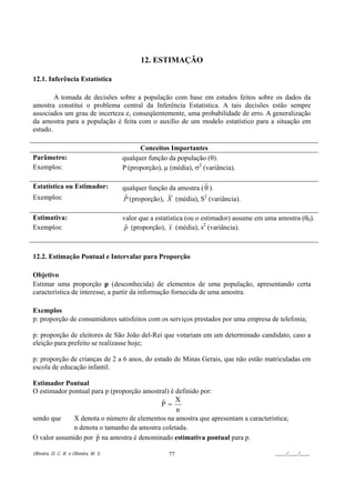 12. ESTIMAÇÃO

12.1. Inferência Estatística

        A tomada de decisões sobre a população com base em estudos feitos sobre os dados da
amostra constitui o problema central da Inferência Estatística. A tais decisões estão sempre
associados um grau de incerteza e, conseqüentemente, uma probabilidade de erro. A generalização
da amostra para a população é feita com o auxílio de um modelo estatístico para a situação em
estudo.

                                             Conceitos Importantes
Parâmetro:                             qualquer função da população (θ).
Exemplos:                              P (proporção), µ (média), σ2 (variância).

Estatística ou Estimador:                                           ˆ
                                       qualquer função da amostra ( θ ).
Exemplos:                               ˆ
                                       P (proporção), X (média), S2 (variância).

Estimativa:                            valor que a estatística (ou o estimador) assume em uma amostra (θ0).
Exemplos:                               p (proporção), x (média), s2 (variância).
                                        ˆ



12.2. Estimação Pontual e Intervalar para Proporção

Objetivo
Estimar uma proporção p (desconhecida) de elementos de uma população, apresentando certa
característica de interesse, a partir da informação fornecida de uma amostra.

Exemplos
p: proporção de consumidores satisfeitos com os serviços prestados por uma empresa de telefonia;

p: proporção de eleitores de São João del-Rei que votariam em um determinado candidato, caso a
eleição para prefeito se realizasse hoje;

p: proporção de crianças de 2 a 6 anos, do estado de Minas Gerais, que não estão matriculadas em
escola de educação infantil.

Estimador Pontual
O estimador pontual para p (proporção amostral) é definido por:
                                            ˆ X
                                            P=
                                                  n
sendo que     X denota o número de elementos na amostra que apresentam a característica;
              n denota o tamanho da amostra coletada.
                      ˆ
O valor assumido por p na amostra é denominado estimativa pontual para p.

Oliveira, D. C. R. e Oliveira, M. S.                   77                                    ____/____/____
 