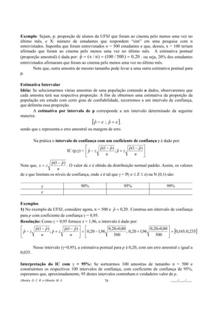 Exemplo: Sejam, p: proporção de alunos da UFSJ que foram ao cinema pelo menos uma vez no
último mês, e X: número de estudantes que respondem “sim” em uma pesquisa com n
entrevistados. Suponha que foram entrevistados n = 500 estudantes e que, desses, x = 100 teriam
afirmado que foram ao cinema pelo menos uma vez no último mês. A estimativa pontual
(proporção amostral) é dada por: p = ( x / n ) = (100 / 500 ) = 0 , 20 , ou seja, 20% dos estudantes
                                 ˆ
entrevistados afirmaram que foram ao cinema pelo menos uma vez no último mês.
       Note que, outra amostra de mesmo tamanho pode levar a uma outra estimativa pontual para
p.

Estimativa Intervalar
Idéia: Se selecionarmos várias amostras de uma população contendo n dados, observaremos que
cada amostra terá sua respectiva proporção. A fim de obtermos uma estimativa da proporção da
população em estudo com certo grau de confiabilidade, recorremos a um intervalo de confiança,
que delimita essa proporção.
       A estimativa por intervalo de p corresponde a um intervalo determinado da seguinte
maneira:
                                                      [p − ε
                                                       ˆ       ; p + ε ],
                                                                 ˆ
sendo que ε representa o erro amostral ou margem de erro.

           Na prática o intervalo de confiança com um coeficiente de confiança γ é dado por:
                                                  ⎡       p (1 − p )
                                                          ˆ      ˆ        p (1 − p ) ⎤
                                                                          ˆ      ˆ
                                       IC (p,γ) = ⎢ p − z
                                                    ˆ                ;p+z
                                                                      ˆ              ⎥
                                                  ⎣           n               n      ⎦
                  p (1 − p )
                  ˆ      ˆ
Note que, ε = z              . O valor de z é obtido da distribuição normal padrão. Assim, os valores
                      n
de z que limitam os níveis de confiança, onde z é tal que γ = P(-z ≤ Z ≤ z) na N (0,1) são:

                 γ                             90%                          95%          99%
                 z

Exemplos
1) No exemplo da UFSJ, considere agora, n = 500 e p = 0,20 . Construa um intervalo de confiança
                                                    ˆ
para p com coeficiente de confiança γ = 0,95.
Resolução: Como γ = 0,95 fornece z = 1,96, o intervalo é dado por:
⎡      p (1 − p )
       ˆ      ˆ        p (1 − p ) ⎤ ⎡
                       ˆ      ˆ                    0,20 x0,80               0,20 x0,80 ⎤
⎢p − z
  ˆ               ;p+z
                   ˆ              ⎥ = ⎢0,20 − 1,96            ; 0,20 + 1,96            ⎥ = [0,165; 0,235]
⎣          n               n      ⎦ ⎣                 500                      500 ⎦

          Nesse intervalo (γ=0,95), a estimativa pontual para p é 0,20, com um erro amostral ε igual a
0,035.

Interpretação do IC com γ = 95%: Se sortearmos 100 amostras de tamanho n = 500 e
construirmos os respectivos 100 intervalos de confiança, com coeficiente de confiança de 95%,
esperamos que, aproximadamente, 95 destes intervalos contenham o verdadeiro valor de p.
Oliveira, D. C. R. e Oliveira, M. S.                           78                         ____/____/____
 