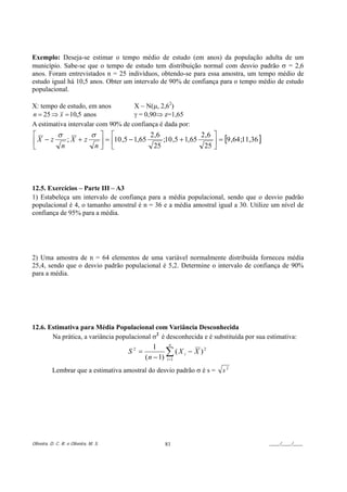 Exemplo: Deseja-se estimar o tempo médio de estudo (em anos) da população adulta de um
município. Sabe-se que o tempo de estudo tem distribuição normal com desvio padrão σ = 2,6
anos. Foram entrevistados n = 25 indivíduos, obtendo-se para essa amostra, um tempo médio de
estudo igual há 10,5 anos. Obter um intervalo de 90% de confiança para o tempo médio de estudo
populacional.

X: tempo de estudo, em anos         X ~ N(µ, 2,62)
n = 25 ⇒ x = 10,5 anos              γ = 0,90⇒ z=1,65
A estimativa intervalar com 90% de confiança é dada por:
⎡      σ         σ ⎤ ⎡               2 ,6               2 ,6 ⎤
⎢X − z    ;X + z   ⎥ = ⎢10 ,5 − 1,65      ;10 ,5 + 1,65      ⎥ = [9 ,64 ;11,36 ]
⎣       n         n⎦ ⎣                25                 25 ⎦




12.5. Exercícios – Parte III – A3
1) Estabeleça um intervalo de confiança para a média populacional, sendo que o desvio padrão
populacional é 4, o tamanho amostral é n = 36 e a média amostral igual a 30. Utilize um nível de
confiança de 95% para a média.




2) Uma amostra de n = 64 elementos de uma variável normalmente distribuída forneceu média
25,4, sendo que o desvio padrão populacional é 5,2. Determine o intervalo de confiança de 90%
para a média.




12.6. Estimativa para Média Populacional com Variância Desconhecida
       Na prática, a variância populacional σ2 é desconhecida e é substituída por sua estimativa:
                                                  1      n
                                       S2 =            ∑ ( X i − X )2
                                              ( n − 1) i =1
          Lembrar que a estimativa amostral do desvio padrão σ é s =    s2




Oliveira, D. C. R. e Oliveira, M. S.                 81                                ____/____/____
 