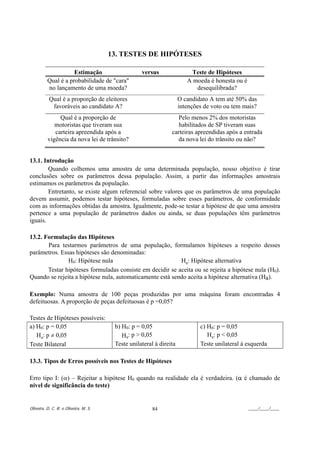 13. TESTES DE HIPÓTESES

                     Estimação                     versus                Teste de Hipóteses
          Qual é a probabilidade de "cara"                              A moeda é honesta ou é
          no lançamento de uma moeda?                                      desequilibrada?
           Qual é a proporção de eleitores                           O candidato A tem até 50% das
            favoráveis ao candidato A?                               intenções de voto ou tem mais?
               Qual é a proporção de                              Pelo menos 2% dos motoristas
             motoristas que tiveram sua                            habilitados de SP tiveram suas
             carteira apreendida após a                         carteiras apreendidas após a entrada
          vigência da nova lei de trânsito?                       da nova lei do trânsito ou não?


13.1. Introdução
        Quando colhemos uma amostra de uma determinada população, nosso objetivo é tirar
conclusões sobre os parâmetros dessa população. Assim, a partir das informações amostrais
estimamos os parâmetros da população.
        Entretanto, se existe algum referencial sobre valores que os parâmetros de uma população
devem assumir, podemos testar hipóteses, formuladas sobre esses parâmetros, de conformidade
com as informações obtidas da amostra. Igualmente, pode-se testar a hipótese de que uma amostra
pertence a uma população de parâmetros dados ou ainda, se duas populações têm parâmetros
iguais.

13.2. Formulação das Hipóteses
       Para testarmos parâmetros de uma população, formulamos hipóteses a respeito desses
parâmetros. Essas hipóteses são denominadas:
               H0: Hipótese nula                           Ha: Hipótese alternativa
       Testar hipóteses formuladas consiste em decidir se aceita ou se rejeita a hipótese nula (H0).
Quando se rejeita a hipótese nula, automaticamente está sendo aceita a hipótese alternativa (Ha).

Exemplo: Numa amostra de 100 peças produzidas por uma máquina foram encontradas 4
defeituosas. A proporção de peças defeituosas é p =0,05?

Testes de Hipóteses possíveis:
a) H0: p = 0,05                         b) H0: p = 0,05                      c) H0: p = 0,05
   Ha: p ≠ 0,05                            Ha: p > 0,05                         Ha: p < 0,05
Teste Bilateral                         Teste unilateral à direita           Teste unilateral à esquerda

13.3. Tipos de Erros possíveis nos Testes de Hipóteses

Erro tipo I: (α) – Rejeitar a hipótese H0 quando na realidade ela é verdadeira. (α é chamado de
nível de significância do teste)


Oliveira, D. C. R. e Oliveira, M. S.                    84                                       ____/____/____
 