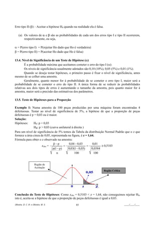 Erro tipo II (β) – Aceitar a hipótese H0 quando na realidade ela é falsa.

    (a) Os valores de α e β são as probabilidades de cada um dos erros tipo I e tipo II ocorrerem,
        respectivamente, ou seja,

α = P(erro tipo I) = P(rejeitar Ho dado que Ho é verdadeira)
β = P(erro tipo II) = P(aceitar Ho dado que Ho é falsa)

13.4. Nível de Significância de um Teste de Hipótese (α)
        É a probabilidade máxima que aceitamos cometer o erro do tipo I (α):
        Os níveis de significância usualmente adotados são 0,10 (10%), 0,05 (5%) e 0,01 (1%).
        Quando se deseja testar hipóteses, o primeiro passo é fixar o nível de significância, antes
mesmo de se colher uma amostra.
        Geralmente, quanto menor for à probabilidade de se cometer o erro tipo I, maior será a
probabilidade de se cometer o erro do tipo II. A única forma de se reduzir às probabilidades
relativas aos dois tipos de erros é aumentando o tamanho da amostra, pois quanto maior for à
amostra, maior será a precisão das estimativas dos parâmetros.

13.5. Teste de Hipóteses para a Proporção

Exemplo 1: Numa amostra de 100 peças produzidas por uma máquina foram encontradas 4
defeituosas. Testar ao nível de significância de 5%, a hipótese de que a proporção de peças
defeituosas é p = 0,03 ou é maior.
Solução:
Hipóteses:     H0: p = 0,03
               Ha: p > 0,03 (curva unilateral à direita )
Para um nível de significância de 5% temos da Tabela da distribuição Normal Padrão que o z que
fornece a área cinza de 0,05, representada na figura, é z = 1,64.
Fórmula para obter o z observado na amostra:
                                p−p
                                ˆ           0,04 − 0,03         0,01
                      zobs =            =                  =          ≅ 0,5103
                               p(1 − p)    0,03(1 − 0,03)      0,0384
                                  n             100              100


                      Região de
                      Aceitação
                                                                            Região Crítica




Conclusão do Teste de Hipóteses: Como zobs = 0,5103 < z = 1,64, não conseguimos rejeitar H0,
isto é, aceita-se a hipótese de que a proporção de peças defeituosas é igual a 0,03.
Oliveira, D. C. R. e Oliveira, M. S.              85                                         ____/____/____
 