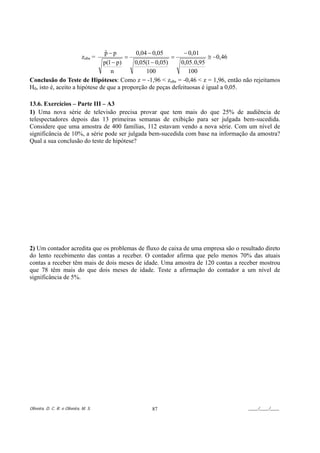 p−p
                                ˆ           0,04 − 0,05        − 0,01
                              zobs =    =                 =              ≅ −0,46
                               p(1 − p)    0,05(1 − 0,05)    0,05 . 0,95
                                  n             100              100
Conclusão do Teste de Hipóteses: Como z = -1,96 < zobs = -0,46 < z = 1,96, então não rejeitamos
H0, isto é, aceito a hipótese de que a proporção de peças defeituosas é igual a 0,05.

13.6. Exercícios – Parte III – A3
1) Uma nova série de televisão precisa provar que tem mais do que 25% de audiência de
telespectadores depois das 13 primeiras semanas de exibição para ser julgada bem-sucedida.
Considere que uma amostra de 400 famílias, 112 estavam vendo a nova série. Com um nível de
significância de 10%, a série pode ser julgada bem-sucedida com base na informação da amostra?
Qual a sua conclusão do teste de hipótese?




2) Um contador acredita que os problemas de fluxo de caixa de uma empresa são o resultado direto
do lento recebimento das contas a receber. O contador afirma que pelo menos 70% das atuais
contas a receber têm mais de dois meses de idade. Uma amostra de 120 contas a receber mostrou
que 78 têm mais do que dois meses de idade. Teste a afirmação do contador a um nível de
significância de 5%.




Oliveira, D. C. R. e Oliveira, M. S.          87                                   ____/____/____
 