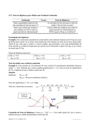 13.7. Teste de Hipóteses para Média com Variância Conhecida

                          Estimação                 Versus               Teste de Hipóteses
          Qual a quantidade média de leite                     As caixinhas de leite da marca A têm em
         das caixinhas de leite da marca A?                         média 1 litro de leite ou mais?
          Qual o peso médio das mulheres                       O peso médio das mulheres que estão no
          que estudam na UFSJ e estão no                         quarto período de Administração na
         quarto período de Administração?                        UFSJ é igual a 60 kg ou é diferente?


Formulação das hipóteses
Exemplo: Um comerciante atacadista de cereal admite uma média de impureza de 0,5 kg nas sacas
de 60 kg desse cereal. Ao se tomar uma amostra de certo número de sacas de um novo fornecedor,
obtém-se um valor para a média e o desvio padrão, que permitirão, com certa probabilidade de
êxito, decidir se a média de impurezas por saca do novo fornecedor é igual a 0,5 kg, ou se é maior
ou menor que 0,5 kg.

Testes de Hipóteses possíveis:
a) H0: µ = 0,5                         b) H0: µ = 0,5                          c) H0: µ = 0,5
   Ha: µ ≠ 0,5                            Ha: µ > 0,5                             Ha: µ < 0,5

Teste da média com variância conhecida
Exemplo 1: Uma amostra de 36 elementos de uma variável X normalmente distribuída forneceu
média x = 42,3. Sabendo que a desvio padrão populacional σ = 5,2, teste ao nível de significância
de 5%, a hipótese de que a média é maior que 40.
Solução:
Hipóteses:    H0: µ = 40
              Ha: µ > 40 (curva unilateral à direita )

Nível de significância = 5% ⇒ z = 1,64.
                                                    x−µ        42,3 − 40 42,3 − 40 2,3 . 6
Valor de z observado na amostra:         Zobs   =          =            =         =        = 2,65
                                                     σ            5,2       5,2      5,2
                                                      n            36        6

                         Região de
                         Aceitação
                                                                                     Região Crítica




Conclusão do Teste de Hipóteses: Como zobs = 2,65 > z = 1,64, então rejeito H0, isto é, aceito a
hipótese de que a média da população é maior que 40.

Oliveira, D. C. R. e Oliveira, M. S.                      88                                    ____/____/____
 