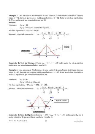Exemplo 2: Uma amostra de 36 elementos de uma variável X normalmente distribuída forneceu
média x = 42. Sabendo que o desvio padrão populacional é σ = 12. Testar ao nível de significância
de 5%, a hipótese de que a média é menor que 44.
Solução:
Hipóteses:    H0: µ = 44
              Ha: µ < 44 (curva unilateral à esquerda )
Nível de significância = 5% ⇒ z = 1,64.
                                                               x−µ          42 − 44 42 − 44 − 2
Valor de z observado na amostra:                      zobs =            =          =       =    = −1
                                                               σ              12      12     2
                                                                   n           36      6



                                                                                                    Região de
                                                                                                    Aceitação
                                               0,05
                         Região Crítica




Conclusão do Teste de Hipóteses: Como zobs = -1 > z = -1,64, então aceito H0, isto é, aceito a
hipótese de que a média da população é igual a 44.

Exemplo 3: Uma amostra de 36 elementos de uma variável X normalmente distribuída forneceu
média x = 40. Sabendo que o desvio padrão populacional é σ = 12. Testar ao nível de significância
de 5%, a hipótese de que a média é diferente de 40.

Hipóteses:            H0: µ = 40
                      Ha: µ ≠ 40 (teste bilateral)
Nível de significância = 5% ⇒ z = -1,96 e z = 1,96.
                                           x − µ 40 − 40 40 − 40 0
Valor de z observado na amostra:    zobs =       =      =       = =0
                                             σ      12     12    2
                                              n      36     6

                                                                              0,025
                                       0,025                                          Região de Aceitação




                                                Regiões Críticas

Conclusão do Teste de Hipóteses: Como z = -1,96 < zobs = 0 < z = 1,96, então aceito H0, isto é,
aceito a hipótese de que a média da população é igual a 40.
Oliveira, D. C. R. e Oliveira, M. S.                                   89                                       ____/____/____
 