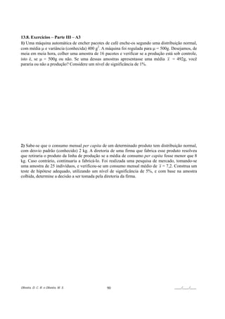 13.8. Exercícios – Parte III – A3
1) Uma máquina automática de encher pacotes de café enche-os segundo uma distribuição normal,
com média µ e variância (conhecida) 400 g2. A máquina foi regulada para µ = 500g. Desejamos, de
meia em meia hora, colher uma amostra de 16 pacotes e verificar se a produção está sob controle,
isto é, se µ = 500g ou não. Se uma dessas amostras apresentasse uma média x = 492g, você
pararia ou não a produção? Considere um nível de significância de 1%.




2) Sabe-se que o consumo mensal per capita de um determinado produto tem distribuição normal,
com desvio padrão (conhecido) 2 kg. A diretoria de uma firma que fabrica esse produto resolveu
que retiraria o produto da linha de produção se a média de consumo per capita fosse menor que 8
kg. Caso contrário, continuaria a fabricá-lo. Foi realizada uma pesquisa de mercado, tomando-se
uma amostra de 25 indivíduos, e verificou-se um consumo mensal médio de x = 7,2. Construa um
teste de hipótese adequado, utilizando um nível de significância de 5%, e com base na amostra
colhida, determine a decisão a ser tomada pela diretoria da firma.




Oliveira, D. C. R. e Oliveira, M. S.          90                                   ____/____/____
 
