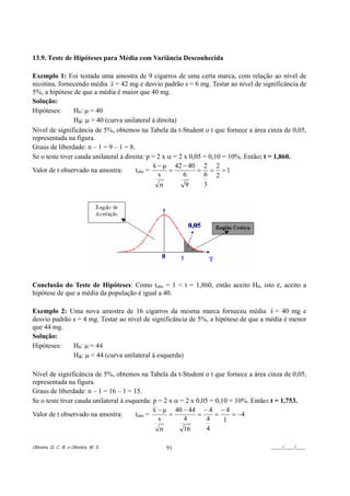 13.9. Teste de Hipóteses para Média com Variância Desconhecida

Exemplo 1: Foi testada uma amostra de 9 cigarros de uma certa marca, com relação ao nível de
nicotina, fornecendo média x = 42 mg e desvio padrão s = 6 mg. Testar ao nível de significância de
5%, a hipótese de que a média é maior que 40 mg.
Solução:
Hipóteses:      H0: µ = 40
                Ha: µ > 40 (curva unilateral à direita)
Nível de significância de 5%, obtemos na Tabela da t-Student o t que fornece a área cinza de 0,05,
representada na figura.
Graus de liberdade: n – 1 = 9 – 1 = 8.
Se o teste tiver cauda unilateral à direita: p = 2 x α = 2 x 0,05 = 0,10 = 10%. Então: t = 1,860.
                                               x − µ 42 − 40 2 2
Valor de t observado na amostra:        tobs =       =          = = =1
                                                 s         6      6 2
                                                  n         9     3




Conclusão do Teste de Hipóteses: Como tobs = 1 < t = 1,860, então aceito H0, isto é, aceito a
hipótese de que a média da população é igual a 40.

Exemplo 2: Uma nova amostra de 16 cigarros da mesma marca forneceu média x = 40 mg e
desvio padrão s = 4 mg. Testar ao nível de significância de 5%, a hipótese de que a média é menor
que 44 mg.
Solução:
Hipóteses:    H0: µ = 44
              Ha: µ < 44 (curva unilateral à esquerda)

Nível de significância de 5%, obtemos na Tabela da t-Student o t que fornece a área cinza de 0,05,
representada na figura.
Graus de liberdade: n – 1 = 16 – 1 = 15.
Se o teste tiver cauda unilateral à esquerda: p = 2 x α = 2 x 0,05 = 0,10 = 10%. Então: t = 1,753.
                                              x − µ 40 − 44 − 4 − 4
Valor de t observado na amostra:       tobs =       =          =     =     = −4
                                                s        4        4     1
                                                 n       16       4

Oliveira, D. C. R. e Oliveira, M. S.           91                                    ____/____/____
 