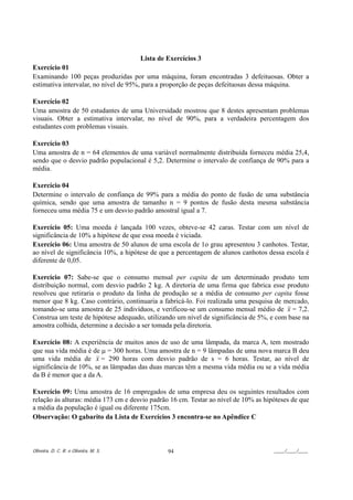 Lista de Exercícios 3
Exercício 01
Examinando 100 peças produzidas por uma máquina, foram encontradas 3 defeituosas. Obter a
estimativa intervalar, no nível de 95%, para a proporção de peças defeituosas dessa máquina.

Exercício 02
Uma amostra de 50 estudantes de uma Universidade mostrou que 8 destes apresentam problemas
visuais. Obter a estimativa intervalar, no nível de 90%, para a verdadeira percentagem dos
estudantes com problemas visuais.

Exercício 03
Uma amostra de n = 64 elementos de uma variável normalmente distribuída forneceu média 25,4,
sendo que o desvio padrão populacional é 5,2. Determine o intervalo de confiança de 90% para a
média.

Exercício 04
Determine o intervalo de confiança de 99% para a média do ponto de fusão de uma substância
química, sendo que uma amostra de tamanho n = 9 pontos de fusão desta mesma substância
forneceu uma média 75 e um desvio padrão amostral igual a 7.

Exercício 05: Uma moeda é lançada 100 vezes, obteve-se 42 caras. Testar com um nível de
significância de 10% a hipótese de que essa moeda é viciada.
Exercício 06: Uma amostra de 50 alunos de uma escola de 1o grau apresentou 3 canhotos. Testar,
ao nível de significância 10%, a hipótese de que a percentagem de alunos canhotos dessa escola é
diferente de 0,05.

Exercício 07: Sabe-se que o consumo mensal per capita de um determinado produto tem
distribuição normal, com desvio padrão 2 kg. A diretoria de uma firma que fabrica esse produto
resolveu que retiraria o produto da linha de produção se a média de consumo per capita fosse
menor que 8 kg. Caso contrário, continuaria a fabricá-lo. Foi realizada uma pesquisa de mercado,
tomando-se uma amostra de 25 indivíduos, e verificou-se um consumo mensal médio de x = 7,2.
Construa um teste de hipótese adequado, utilizando um nível de significância de 5%, e com base na
amostra colhida, determine a decisão a ser tomada pela diretoria.

Exercício 08: A experiência de muitos anos de uso de uma lâmpada, da marca A, tem mostrado
que sua vida média é de µ = 300 horas. Uma amostra de n = 9 lâmpadas de uma nova marca B deu
uma vida média de x = 290 horas com desvio padrão de s = 6 horas. Testar, ao nível de
significância de 10%, se as lâmpadas das duas marcas têm a mesma vida média ou se a vida média
da B é menor que a da A.

Exercício 09: Uma amostra de 16 empregados de uma empresa deu os seguintes resultados com
relação às alturas: média 173 cm e desvio padrão 16 cm. Testar ao nível de 10% as hipóteses de que
a média da população é igual ou diferente 175cm.
Observação: O gabarito da Lista de Exercícios 3 encontra-se no Apêndice C



Oliveira, D. C. R. e Oliveira, M. S.            94                                   ____/____/____
 