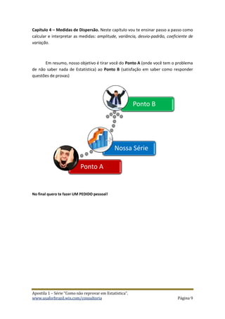 Apostila 1 – Série “Como não reprovar em Estatística”.
www.usaforbrazil.wix.com/consultoria Página 9
Capítulo 4 – Medidas de Dispersão. Neste capítulo vou te ensinar passo a passo como
calcular e interpretar as medidas: amplitude, variância, desvio-padrão, coeficiente de
variação.
Em resumo, nosso objetivo é tirar você do Ponto A (onde você tem o problema
de não saber nada de Estatística) ao Ponto B (satisfação em saber como responder
questões de provas)
No final quero te fazer UM PEDIDO pessoal!
Ponto A
Nossa Série
Ponto B
 