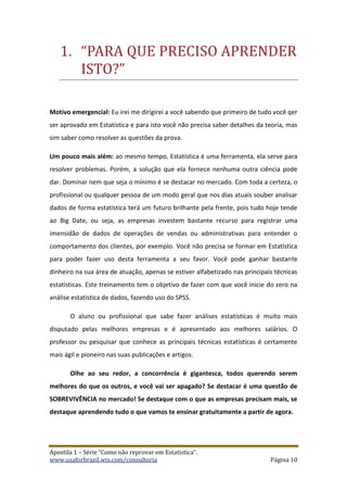 Apostila 1 – Série “Como não reprovar em Estatística”.
www.usaforbrazil.wix.com/consultoria Página 10
1. “PÃRÃ QUE PRECISO ÃPRENDER
ISTO?”
Motivo emergencial: Eu irei me dirigirei a você sabendo que primeiro de tudo você qer
ser aprovado em Estatística e para isto você não precisa saber detalhes da teoria, mas
sim saber como resolver as questões da prova.
Um pouco mais além: ao mesmo tempo, Estatística é uma ferramenta, ela serve para
resolver problemas. Porém, a solução que ela fornece nenhuma outra ciência pode
dar. Dominar nem que seja o mínimo é se destacar no mercado. Com toda a certeza, o
profissional ou qualquer pessoa de um modo geral que nos dias atuais souber analisar
dados de forma estatística terá um futuro brilhante pela frente, pois tudo hoje tende
ao Big Date, ou seja, as empresas investem bastante recurso para registrar uma
imensidão de dados de operações de vendas ou administrativas para entender o
comportamento dos clientes, por exemplo. Você não precisa se formar em Estatística
para poder fazer uso desta ferramenta a seu favor. Você pode ganhar bastante
dinheiro na sua área de atuação, apenas se estiver alfabetizado nas principais técnicas
estatísticas. Este treinamento tem o objetivo de fazer com que você inicie do zero na
análise estatística de dados, fazendo uso do SPSS.
O aluno ou profissional que sabe fazer análises estatísticas é muito mais
disputado pelas melhores empresas e é apresentado aos melhores salários. O
professor ou pesquisar que conhece as principais técnicas estatísticas é certamente
mais ágil e pioneiro nas suas publicações e artigos.
Olhe ao seu redor, a concorrência é gigantesca, todos querendo serem
melhores do que os outros, e você vai ser apagado? Se destacar é uma questão de
SOBREVIVÊNCIA no mercado! Se destaque com o que as empresas precisam mais, se
destaque aprendendo tudo o que vamos te ensinar gratuitamente a partir de agora.
 