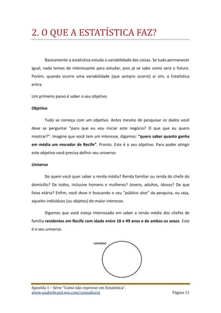 Apostila 1 – Série “Como não reprovar em Estatística”.
www.usaforbrazil.wix.com/consultoria Página 11
2. O QUE Ã ESTÃTISTICÃ FÃZ?
Basicamente a estatística estuda a variabilidade das coisas. Se tudo permanecer
igual, nada temos de interessante para estudar, pois já se sabe como será o futuro.
Porém, quando ocorre uma variabilidade (que sempre ocorre) ai sim, a Estatística
entra.
Um primeiro passo é saber o seu objetivo.
Objetivo
Tudo se começa com um objetivo. Antes mesmo de pesquisar os dados você
deve se perguntar “para que eu vou iniciar este negócio? O que que eu quero
mostrar?”. Imagine que você tem um interesse, digamos: “quero saber quanto ganha
em média um morador de Recife”. Pronto. Este é o seu objetivo. Para poder atingir
este objetivo você precisa definir seu universo:
Universo
De quem você quer saber a renda média? Renda familiar ou renda do chefe do
domicílio? De todos, inclusive homens e mulheres? Jovens, adultos, idosos? De que
faixa etária? Enfim, você deve ir buscando o seu “público alvo” da pesquisa, ou seja,
aqueles indivíduos (ou objetos) de maior interesse.
Digamos que você esteja interessado em saber a renda média dos chefes de
família residentes em Recife com idade entre 18 e 49 anos e de ambos os sexos. Este
é o seu universo.
 