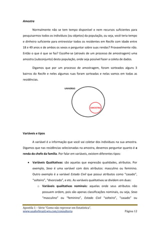 Apostila 1 – Série “Como não reprovar em Estatística”.
www.usaforbrazil.wix.com/consultoria Página 12
Amostra
Normalmente não se tem tempo disponível e nem recursos suficientes para
pesquisarmos todos os indivíduos (ou objetos) da população, ou seja, você teria tempo
e dinheiro suficiente para entrevistar todos os residentes em Recife com idade entre
18 e 49 anos e de ambos os sexos e perguntar sobre suas rendas? Provavelmente não.
Então o que é que se faz? Escolhe-se (através de um processo de amostragem) uma
amostra (subconjunto) desta população, onde seja possível fazer a coleta de dados.
Digamos que por um processo de amostragem, foram sorteados alguns 3
bairros do Recife e neles algumas ruas foram sorteadas e nelas vamos em todas as
residências.
Variáveis e tipos
A variável é a informação que você vai coletar dos indivíduos na sua amostra.
Digamos que nas residências selecionadas na amostra, devemos perguntar quanto é a
renda do chefe da família. Por falar em variáveis, existem diferentes tipos:
 Variáveis Qualitativas: são aquelas que expressão qualidades, atributos. Por
exemplo, Sexo é uma variável com dois atributos: masculino ou feminino.
Outro exemplo é a variável Estado Civil que possui atributos como “casado”,
“solteiro”, “divorciado”, e etc. As variáveis qualitativas se dividem em duas:
o Variáveis qualitativas nominais: aquelas onde seus atributos não
possuem ordem, pois são apenas classificações nominais, ou seja, Sexo
“masculino” ou “feminino”, Estado Civil “solteiro”, “casado” ou
 