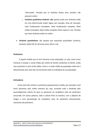 Apostila 1 – Série “Como não reprovar em Estatística”.
www.usaforbrazil.wix.com/consultoria Página 13
“divorciado”. Perceba que os atributos destas duas variáveis não
possuem ordem.
o Variáveis qualitativas Ordinais: são aquelas onde seus atributos estão
em uma determinada ordem lógica, por exemplo, Grau de Instrução:
nível fundamental incompleto, Nível fundamental completo, Nível
médio incompleto, Nível médio completo, Nível superior e etc. Perceba
que estes atributos estão em ordem.
 Variáveis quantitativas: são aquelas que expressão quantidade numérica,
exemplo, idade (34, 35, 60 anos), peso, altura e etc.
Parâmetros
É aquela medida que se tem interesse numa população, ou seja, como nosso
interesse é estudar a renda média dos chefes de família residentes no Recife, então
este parâmetro é esta renda média. Como é a renda média da população então ela é
desconhecida, pois você não vai entrevistar todos os indivíduos da sua população.
Estimadores
Como você não conhece o parâmetro populacional (a média, por exemplo), você
tenta aproximar pela média amostral (ou seja, somando tudo e dividindo pela
quantidade).Este cálculo foi para se aproximar do verdadeiro valor do parâmetro
procurado. Em outras palavras, todo o cálculo feito na amostra, com o objetivo de
chegar a uma aproximação do verdadeiro valor do parâmetro desconhecido,
chamamos de parâmetro.
 