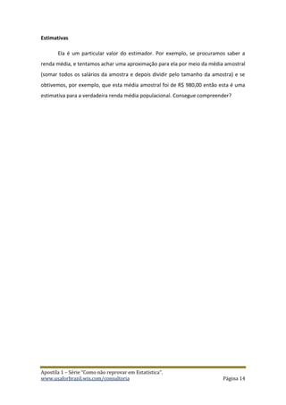 Apostila 1 – Série “Como não reprovar em Estatística”.
www.usaforbrazil.wix.com/consultoria Página 14
Estimativas
Ela é um particular valor do estimador. Por exemplo, se procuramos saber a
renda média, e tentamos achar uma aproximação para ela por meio da média amostral
(somar todos os salários da amostra e depois dividir pelo tamanho da amostra) e se
obtivemos, por exemplo, que esta média amostral foi de R$ 980,00 então esta é uma
estimativa para a verdadeira renda média populacional. Consegue compreender?
 