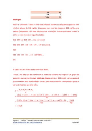 Apostila 1 – Série “Como não reprovar em Estatística”.
www.usaforbrazil.wix.com/consultoria Página 17
180 40
156 3
Total 90
Resolução
Passo 1: Entender a tabela. Como você percebe, existem 12 (frequência) pessoas com
nível de glicose de 132 mg/dL, 11 pessoas com nível de glicose de 130 mg/dL, uma
pessoa (frequência) com nível de glicose de 120 mg/dL e assim por diante. Então, é
como se você tivesse os seguintes dados:
132 132 132 132 132 .... 132 (12 vezes)
130 130 130 130 130 130 ... 130 (11 vezes)
120
111 111 111 111 ... 111 (23 vezes) ...
etc
A tabela foi uma forma de resumir estes dados.
Passo 2: foi dito que de acordo com o protocolo existente no hospital “um grupo de
pacientes que apresente nível médio de glicose acima de 110 mg/dL o grupo passará
por um exame mais aprofundado. Ou seja, precisamos calcular a média deste grupo e
ver se é maior do que este valor.
𝑥̅ =
𝑥1 + 𝑥2 + ⋯ + 𝑥 𝑛
𝑛
=
(132 + 132 + ⋯ + 132) + (130 + 130 + ⋯ + 130) + ⋯ + (156 + ⋯ + 156)
90
=
(132 𝑥 12) + (130 𝑥 11) + 120 + (111 𝑥 23) + ⋯ + (156 𝑥 3)
90
=
13355
90
= 148,4
 