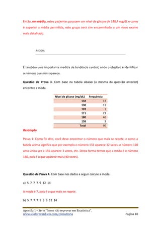 Apostila 1 – Série “Como não reprovar em Estatística”.
www.usaforbrazil.wix.com/consultoria Página 18
Então, em média, estes pacientes possuem um nível de glicose de 148,4 mg/dL e como
é superior a média permitida, este grupo será sim encaminhado a um novo exame
mais detalhado.
MODA
É também uma importante medida de tendência central, onde o objetivo é identificar
o número que mais aparece.
Questão de Prova 3. Com base na tabela abaixo (a mesma da questão anterior)
encontre a moda.
Nível de glicose (mg/dL) Frequência
132 12
130 11
120 1
111 23
180 40
156 3
Total 90
Resolução
Passo 1: Como foi dito, você deve encontrar o número que mais se repete, e como a
tabela acima significa que por exemplo o número 132 aparece 12 vezes, o número 120
uma única vez e 156 aparece 3 vezes, etc. Desta forma temos que a moda é o número
180, pois é o que aparece mais (40 vezes).
Questão de Prova 4. Com base nos dados a seguir calcule a moda.
a) 5 7 7 7 9 12 14
A moda é 7, pois é o que mais se repete.
b) 5 7 7 7 9 9 9 12 14
 