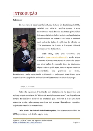 Apostila 1 – Série “Como não reprovar em Estatística”.
www.usaforbrazil.wix.com/consultoria Página 1
INTRODUÇÃO
Sobre mim
Olá meu nome é Isaías Mechillemoth, sou Bacharel em Estatística pela UFPE,
trabalhei com iniciação científica durante 3 anos
desenvolvendo novas técnicas estatísticas para análise
de imagens digitais, trabalhei também analisando dados
socioeconômicos na Prefeitura do Recife e também
atuei analisando dados de acidentes de trânsito na
CTTU (Companhia de Trânsito e Transporte Urbano)
ocorridos nas vias desta cidade.
Além disto, tenho uma Consultoria em
estatística (www.estatistica.k6.com.br), aonde venho
realizando inúmeras consultorias de analise de dados
para dissertações de mestrado, teses de doutorado,
artigos e demais publicações, além de alguns trabalhos
encomendados pela prefeitura do Recife.
Paralelamente venho capacitando profissionais e professores universitários para
desenvolverem suas próprias análises estatísticas tão necessárias nos seus artigos.
O QUE TE OFEREÇO
Toda esta experiência trabalhando com Estatística me fez desenvolver um
método próprio que chamo de “Método de resolução passo a passo”, que é uma forma
simples de resolver os exercícios de estatística, que a meu ver, é o que um aluno
realmente precisa: saber resolver exercícios, pois a prova é baseada nos exercícios.
Algumas características deste método:
- Não precisa de nenhum conhecimento prévio. Vou te ensinar Estatística do
ZERO, mesmo que você já saiba alguma coisa.
 