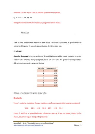 Apostila 1 – Série “Como não reprovar em Estatística”.
www.usaforbrazil.wix.com/consultoria Página 19
A modas são 7 e 9 pois sãos os valores que mais se repetem.
c) 5 7 9 12 14 18 23
Não percebemos nenhuma repetição, logo não temos moda.
MÉDIANA
Esta é uma importante medida e tem duas situações: i) quanto a quantidade de
números é ímpar e ii) quando a quantidade de números é par.
1) n ímpar
Questão de prova 5. Em uma vistoria de qualidade numa fábrica de garrafas, o gestor
coletou uma amostra de 7 peças produzidas. Em cada uma das garrafas foi registrado o
diâmetro como mostra a tabela abaixo:
Garrafa Diâmetro(cm)
1 12,3
2 12,9
3 13,1
4 12,1
5 11,9
6 11,8
7 12,7
Calcule a mediana e interprete o seu valor.
Resolução
Passo 1: ordenar os dados. (Para a mediana, você precisa primeiro ordenar os dados).
11.8 11.9 12.1 12.3 12.7 12.9 13.1
Passo 2: verificar a quantidade dos números e ver se é par ou ímpar. Como n=7 é
ímpar, devemos seguir o seguinte processo:
 