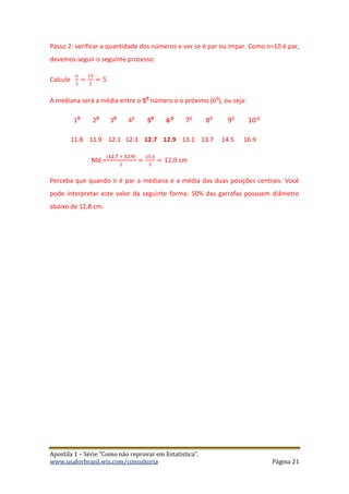 Apostila 1 – Série “Como não reprovar em Estatística”.
www.usaforbrazil.wix.com/consultoria Página 21
Passo 2: verificar a quantidade dos números e ver se é par ou ímpar. Como n=10 é par,
devemos seguir o seguinte processo:
Calcule
𝑛
2
=
10
2
= 5
A mediana será a média entre o 5
o
número e o próximo (6
o
), ou seja:
1
o
2
o
3
o
4
o
5
o
6
o
7o
8o
9o
10 o
11.8 11.9 12.1 12.3 12.7 12.9 13.1 13.7 14.5 16.9
Md =
(𝟏𝟐.𝟕 + 𝟏𝟐.𝟗)
2
=
25.6
2
= 12.8 cm
Perceba que quando n é par a mediana é a média das duas posições centrais. Você
pode interpretar este valor da seguinte forma: 50% das garrafas possuem diâmetro
abaixo de 12,8 cm.
 
