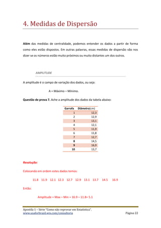 Apostila 1 – Série “Como não reprovar em Estatística”.
www.usaforbrazil.wix.com/consultoria Página 22
4. Medidas de Dispersao
Além das medidas de centralidade, podemos entender os dados a partir de forma
como eles estão dispostos. Em outras palavras, essas medidas de dispersão vão nos
dizer se os números estão muito próximos ou muito distantes um dos outros.
AMPLITUDE
A amplitude é o campo de variação dos dados, ou seja:
A = Máximo – Mínimo.
Questão de prova 7. Ache a amplitude dos dados da tabela abaixo:
Garrafa Diâmetro(cm)
1 12,3
2 12,9
3 13,1
4 12,1
5 11,9
6 11,8
7 12,7
8 14,5
9 16,9
10 13,7
Resolução:
Colocando em ordem estes dados temos:
11.8 11.9 12.1 12.3 12.7 12.9 13.1 13.7 14.5 16.9
Então:
Amplitude = Max – Min = 16.9 – 11.8= 5.1
 