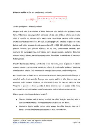 Apostila 1 – Série “Como não reprovar em Estatística”.
www.usaforbrazil.wix.com/consultoria Página 24
O desvio-padrão (s) é a raiz quadrada da variância:
𝑠 = √𝑉𝑎𝑟 = √
(𝑥1 − 𝑥̅)2 + (𝑥2 − 𝑥̅)2 + ⋯ (𝑥 𝑛 − 𝑥̅)2
𝑛 − 1
Sabe o que significa o desvio padrão?
Imagine que você quer estudar a renda média de dois bairros: Boa Viagem e Casa
Forte. O bairro de boa viagem tem a área da orla da praia onde os salários são muito
altos e também no mesmo bairro existe uma comunidade carente onde existem
muitos salários bastante baixos. Ou seja, se você pegar uma amostra de pessoas deste
bairro você vai ter pessoas dizendo que ganham R$ 12.000, R$ 7.600 (orla) e também
pessoas dizendo que ganham R$450,00 ou R$ 890, (comunidade carente), por
exemplo. Em outras palavras, dentro deste bairro os valores estão bastantes distantes
um dos outros, ou seja, existe um desequilíbrio de valores, os valores estão bastante
heterogêneos.
O outro bairro (Casa Forte) é um bairro nobre no Recife, onde as pessoas recebem
mais ou menos a mesma coisa, ou seja, os valores de renda estão bastantes próximos
um dos outros e neste caso dizemos que estão pouco dispersos, mais homogêneos.
Esta forma como os dados estão distribuídos é chamada de dispersão dos dados que é
calculada pelo desvio padrão. Quando este desvio padrão é alto dizemos que os
números estão bastante dispersos um dos outros (como é o caso do bairro de Boa
Viagem) e quando o desvio padrão é baixo dizemos que os dados estão mais
concentrados, menos dispersos, mais homogêneos, mais próximos um dos outros.
Mas, o que é o desvio padrão baixo ou alto?
 Quando o desvio padrão estiver próximo da média dizemos que ele é alto e
consequentemente está acontecendo alta variabilidade dos dados.
 Quando o desvio padrão estiver muito abaixo da média dizemos que ele é
baixo e consequentemente os dados estão mais concentrados.
 