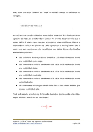 Apostila 1 – Série “Como não reprovar em Estatística”.
www.usaforbrazil.wix.com/consultoria Página 25
Mas, o que quer dizer “próximo” ou “longe” da média? Veremos no coeficiente de
variação...
COEFICIENTE DE VARIAÇÃO
O coeficiente de variação vai te dizer o quanto (em percentual %) o desvio padrão se
aproxima da média. Se o coeficiente de variação for próximo de zero dizemos que o
desvio padrão é baixo e neste caso está acontecendo baixa variabilidade. Mas se o
coeficiente de variação for próximo de 100% significa que o desvio padrão é alto e
neste caso está acontecendo alta variabilidade dos dados. Outras classificações
também são apropriadas:
 Se o coeficiente de variação estiver entre 0% e 15% então dizemos que ocorre
uma variabilidade muito baixa;
 Se o coeficiente de variação estiver entre 15% e 30% então dizemos que ocorre
uma variabilidade baixa;
 Se o coeficiente de variação estiver entre 30% e 60% então dizemos que ocorre
uma variabilidade moderada;
 Se o coeficiente de variação estiver entre 60% e 80% então dizemos que ocorre
variabilidade alta;
 Se o coeficiente de variação estiver entre 80% e 100% então dizemos que
ocorre a variabilidade alta;
Você pode calcular o Coeficiente de Variação dividindo o desvio padrão pela média,
depois multiplica o resultado por 100. Ou seja:
𝐶𝑉 =
𝑠
𝑥̅
.100
 