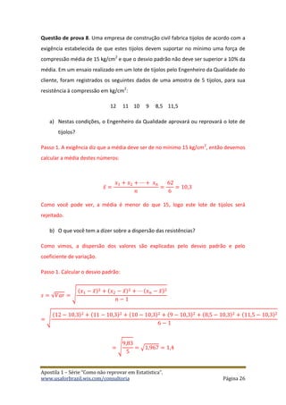 Apostila 1 – Série “Como não reprovar em Estatística”.
www.usaforbrazil.wix.com/consultoria Página 26
Questão de prova 8. Uma empresa de construção civil fabrica tijolos de acordo com a
exigência estabelecida de que estes tijolos devem suportar no mínimo uma força de
compressão média de 15 kg/cm2
e que o desvio padrão não deve ser superior a 10% da
média. Em um ensaio realizado em um lote de tijolos pelo Engenheiro da Qualidade do
cliente, foram registrados os seguintes dados de uma amostra de 5 tijolos, para sua
resistência à compressão em kg/cm2
:
12 11 10 9 8,5 11,5
a) Nestas condições, o Engenheiro da Qualidade aprovará ou reprovará o lote de
tijolos?
Passo 1. A exigência diz que a média deve ser de no mínimo 15 kg/cm2
, então devemos
calcular a média destes números:
𝑥̅ =
𝑥1 + 𝑥2 + ⋯ + 𝑥 𝑛
𝑛
=
62
6
= 10,3
Como você pode ver, a média é menor do que 15, logo este lote de tijolos será
rejeitado.
b) O que você tem a dizer sobre a dispersão das resistências?
Como vimos, a dispersão dos valores são explicadas pelo desvio padrão e pelo
coeficiente de variação.
Passo 1. Calcular o desvio padrão:
𝑠 = √𝑉𝑎𝑟 = √
(𝑥1 − 𝑥̅)2 + (𝑥2 − 𝑥̅)2 + ⋯ (𝑥 𝑛 − 𝑥̅)2
𝑛 − 1
= √
(12 − 10,3)2 + (11 − 10,3)2 + (10 − 10,3)2 + (9 − 10,3)2 + (8,5 − 10,3)2 + (11,5 − 10,3)2
6 − 1
= √
9,83
5
= √1,967 = 1,4
 