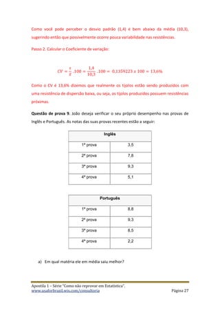 Apostila 1 – Série “Como não reprovar em Estatística”.
www.usaforbrazil.wix.com/consultoria Página 27
Como você pode perceber o desvio padrão (1,4) é bem abaixo da média (10,3),
sugerindo então que possivelmente ocorre pouca variabilidade nas resistências.
Passo 2. Calcular o Coeficiente de variação:
𝐶𝑉 =
𝑠
𝑥̅
.100 =
1,4
10,3
.100 = 0,1359223 𝑥 100 = 13,6%
Como o CV é 13,6% dizemos que realmente os tijolos estão sendo produzidos com
uma resistência de dispersão baixa, ou seja, os tijolos produzidos possuem resistências
próximas.
Questão de prova 9. João deseja verificar o seu próprio desempenho nas provas de
Inglês e Português. As notas das suas provas recentes estão a seguir:
Inglês
1ª prova 3,5
2ª prova 7,8
3ª prova 9,3
4ª prova 5,1
Português
1ª prova 8,8
2ª prova 9,3
3ª prova 8,5
4ª prova 2,2
a) Em qual matéria ele em média saiu melhor?
 