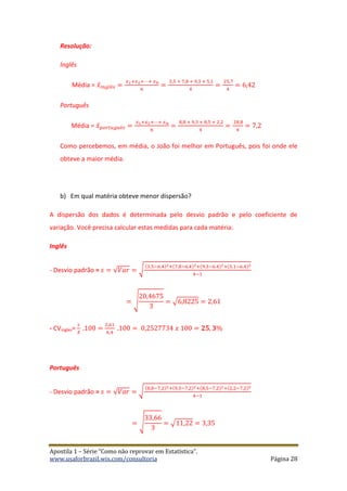 Apostila 1 – Série “Como não reprovar em Estatística”.
www.usaforbrazil.wix.com/consultoria Página 28
Resolução:
Inglês
Média = 𝑥̅ 𝑖 𝑛𝑔𝑙ê𝑠 =
𝑥1+𝑥2+⋯+ 𝑥 𝑛
𝑛
=
3,5 + 7,8 + 9,3 + 5,1
4
=
25,7
4
= 6,42
Português
Média = 𝑥̅ 𝑝 𝑜𝑟𝑡𝑢𝑔𝑢ê𝑠 =
𝑥1+𝑥2+⋯+ 𝑥 𝑛
𝑛
=
8,8 + 9,3 + 8,5 + 2,2
4
=
28,8
4
= 7,2
Como percebemos, em média, o João foi melhor em Português, pois foi onde ele
obteve a maior média.
b) Em qual matéria obteve menor dispersão?
A dispersão dos dados é determinada pelo desvio padrão e pelo coeficiente de
variação. Você precisa calcular estas medidas para cada matéria:
Inglês
- Desvio padrão = 𝑠 = √𝑉𝑎𝑟 = √
(3.5−6.4)2+(7.8−6.4)2+(9.3−6.4)2+(5.1−6.4)2
4−1
= √
20,4675
3
= √6,8225 = 2,61
- CVingles=
𝑠
𝑥̅
.100 =
2,61
6,4
.100 = 0,2527734 𝑥 100 = 𝟐𝟓, 𝟑%
Português
- Desvio padrão = 𝑠 = √𝑉𝑎𝑟 = √
(8,8−7,2)2+(9,3−7,2)2+(8,5−7,2)2+(2,2−7,2)2
4−1
= √
33,66
3
= √11,22 = 3,35
 