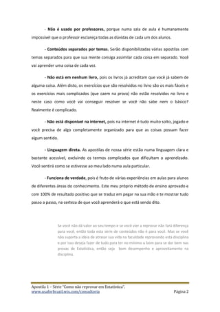 Apostila 1 – Série “Como não reprovar em Estatística”.
www.usaforbrazil.wix.com/consultoria Página 2
- Não é usado por professores, porque numa sala de aula é humanamente
impossível que o professor esclareça todas as dúvidas de cada um dos alunos.
- Conteúdos separados por temas. Serão disponibilizadas várias apostilas com
temas separados para que sua mente consiga assimilar cada coisa em separado. Você
vai aprender uma coisa de cada vez.
- Não está em nenhum livro, pois os livros já acreditam que você já sabem de
alguma coisa. Além disto, os exercícios que são resolvidos no livro são os mais fáceis e
os exercícios mais complicados (que caem na prova) não estão resolvidos no livro e
neste caso como você vai conseguir resolver se você não sabe nem o básico?
Realmente é complicado.
- Não está disponível na internet, pois na internet é tudo muito solto, jogado e
você precisa de algo completamente organizado para que as coisas possam fazer
algum sentido.
- Linguagem direta. As apostilas de nossa série estão numa linguagem clara e
bastante acessível, excluindo os termos complicados que dificultam o aprendizado.
Você sentirá como se estivesse ao meu lado numa aula particular.
- Funciona de verdade, pois é fruto de várias experiências em aulas para alunos
de diferentes áreas do conhecimento. Este meu próprio método de ensino aprovado e
com 100% de resultado positivo que se traduz em pegar na sua mão e te mostrar tudo
passo a passo, na certeza de que você aprenderá o que está sendo dito.
Se você não dá valor ao seu tempo e se você vier a reprovar não fará diferença
para você, então toda esta série de conteúdos não é para você. Mas se você
não suporta a ideia de atrasar sua vida na faculdade reprovando esta disciplina
e por isso deseja fazer de tudo para ter no mínimo u bom para se dar bem nas
provas de Estatística, então seja bom desempenho e aproveitamento na
disciplina.
 