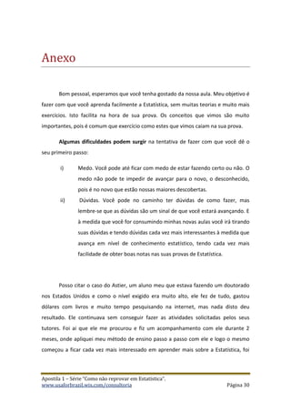 Apostila 1 – Série “Como não reprovar em Estatística”.
www.usaforbrazil.wix.com/consultoria Página 30
Ãnexo
Bom pessoal, esperamos que você tenha gostado da nossa aula. Meu objetivo é
fazer com que você aprenda facilmente a Estatística, sem muitas teorias e muito mais
exercícios. Isto facilita na hora de sua prova. Os conceitos que vimos são muito
importantes, pois é comum que exercício como estes que vimos caiam na sua prova.
Algumas dificuldades podem surgir na tentativa de fazer com que você dê o
seu primeiro passo:
i) Medo. Você pode até ficar com medo de estar fazendo certo ou não. O
medo não pode te impedir de avançar para o novo, o desconhecido,
pois é no novo que estão nossas maiores descobertas.
ii) Dúvidas. Você pode no caminho ter dúvidas de como fazer, mas
lembre-se que as dúvidas são um sinal de que você estará avançando. E
à medida que você for consumindo minhas novas aulas você irá tirando
suas dúvidas e tendo dúvidas cada vez mais interessantes à medida que
avança em nível de conhecimento estatístico, tendo cada vez mais
facilidade de obter boas notas nas suas provas de Estatística.
Posso citar o caso do Astier, um aluno meu que estava fazendo um doutorado
nos Estados Unidos e como o nível exigido era muito alto, ele fez de tudo, gastou
dólares com livros e muito tempo pesquisando na internet, mas nada disto deu
resultado. Ele continuava sem conseguir fazer as atividades solicitadas pelos seus
tutores. Foi ai que ele me procurou e fiz um acompanhamento com ele durante 2
meses, onde apliquei meu método de ensino passo a passo com ele e logo o mesmo
começou a ficar cada vez mais interessado em aprender mais sobre a Estatística, foi
 