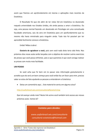 Apostila 1 – Série “Como não reprovar em Estatística”.
www.usaforbrazil.wix.com/consultoria Página 31
assim que fizemos um aprofundamento em teorias e aplicações mais recentes da
Estatística.
O Resultado foi que ele além de ter notas 9,8 em Estatística no doutorado
naquela universidade nos Estados Unidos, ele ainda passou a amar a Estatística. Ou
seja, uma pessoa normal fazendo um doutorado em Psicologia em uma conceituada
faculdade americana, saiu do zero em Estatística para um aprofundamento que eu
mesmo não havia ministrado para ninguém ainda. Tudo isto foi possível por ter
aprendido facilmente conosco a Estatística.
Então? Mãos à obra!.
Gostaria de agradecer a você, pois sem você nada disto teria sido feito. Nos
próximos dias novas aulas serão lançadas com o objetivo de resolver outros exercícios
de provas que você possa enfrentar, pois o que queremos é que você consiga realizar
as provas com muito mais facilidade.
UM PEDIDO
Se você acha que fiz bem em te passar esta informação gratuitamente e
acredita que ela será um bom começo para você então faz um favor para mim, preciso
saber se estou de fato ajudando as pessoas a entenderem a Estatística:
 Deixa um comentário aqui... Este material te serviu em alguma coisa?
http://usaforbrazil.wix.com/consultoria#!gratis/c11sg
Que tal avançar ainda mais? Neste link acima você também terá acesso aos nossas
próximas aulas. Vamos lá?
Contatos para dúvidas:
www.usaforbrazil.wix.com/consultoria
consultoria-estatistica@hotmail.com
 