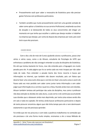 Apostila 1 – Série “Como não reprovar em Estatística”.
www.usaforbrazil.wix.com/consultoria Página 7
 Provavelmente você quer saber o necessário de Estatística para não precisar
gastar fortunas com professores particulares.
 Também acredito que muito provavelmente você tem uma grande vontade de
saber como aplicar a Estatística na sua carreira Profissional, ampliando sua área
de atuação e se destacando de todos os seus concorrentes até chegar um
momento em que tenha que escolher o salário que deseja receber e trabalhar
na empresa que desejar, por conta da disputa das empresas por você, pois você
terá o que eles precisam.
CASOS REAIS
Com o dia a dia de mais de 6 anos ajudando alunos e professores, posso citar
vários e vários casos, como o do Alisson, estudante de Psicologia da UFPE que
enfrentava o problema de não conseguir entender as aulas da disciplina de Estatística.
Ele até que tentou bastante ler livros, mas não entendia pois a linguagem era muito
pesada para ele. A cada página que lia se sentia cada vez mais incapaz por não saber
nada de nada. Para entender a pesada teoria dos livros recorria à busca por
informações na internet, que também não davam resultado, pois um falava que
deveria fazer uma coisa outro dizia que o correto era fazer uma outra coisa e assim ele
ficava cada vez mais perdido sem saber como juntar tanta informação e sem saber
julgar qual informação era a correta e qual era a falsa, ficando ainda mais com dúvidas.
Alisson também tentava até participar das aulas da disciplina, mas como o professor
não dava atenção às dúvidas de cada aluno, a aula corria e ele continuava acumulando
suas dúvidas que o deixavam ainda mais deprimido, por tanta coisa estava sendo dita
em sala e nada era captado. Ele tentou ainda buscar professores particulares e depois
de tanto procurar encontrou alguns que não tinha tempo para ele e nem dominavam
exatamente o que ele precisava aprender.
Foi então que ele nos procurou e com toda a paciência trabalhamos no conteúdo que
ele precisava e de uma forma muito simples, ensinamos a ele o nosso Método de
 