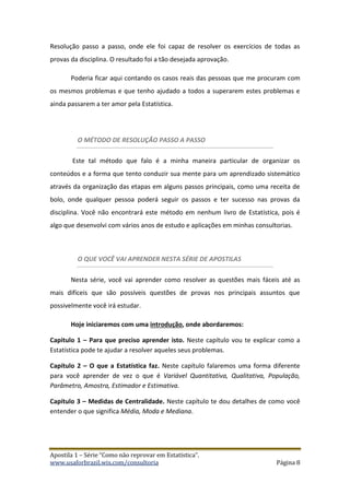 Apostila 1 – Série “Como não reprovar em Estatística”.
www.usaforbrazil.wix.com/consultoria Página 8
Resolução passo a passo, onde ele foi capaz de resolver os exercícios de todas as
provas da disciplina. O resultado foi a tão desejada aprovação.
Poderia ficar aqui contando os casos reais das pessoas que me procuram com
os mesmos problemas e que tenho ajudado a todos a superarem estes problemas e
ainda passarem a ter amor pela Estatística.
O MÉTODO DE RESOLUÇÃO PASSO A PASSO
Este tal método que falo é a minha maneira particular de organizar os
conteúdos e a forma que tento conduzir sua mente para um aprendizado sistemático
através da organização das etapas em alguns passos principais, como uma receita de
bolo, onde qualquer pessoa poderá seguir os passos e ter sucesso nas provas da
disciplina. Você não encontrará este método em nenhum livro de Estatística, pois é
algo que desenvolvi com vários anos de estudo e aplicações em minhas consultorias.
O QUE VOCÊ VAI APRENDER NESTA SÉRIE DE APOSTILAS
Nesta série, você vai aprender como resolver as questões mais fáceis até as
mais difíceis que são possíveis questões de provas nos principais assuntos que
possivelmente você irá estudar.
Hoje iniciaremos com uma introdução, onde abordaremos:
Capitulo 1 – Para que preciso aprender isto. Neste capítulo vou te explicar como a
Estatística pode te ajudar a resolver aqueles seus problemas.
Capítulo 2 – O que a Estatística faz. Neste capítulo falaremos uma forma diferente
para você aprender de vez o que é Variável Quantitativa, Qualitativa, População,
Parâmetro, Amostra, Estimador e Estimativa.
Capítulo 3 – Medidas de Centralidade. Neste capítulo te dou detalhes de como você
entender o que significa Média, Moda e Mediana.
 