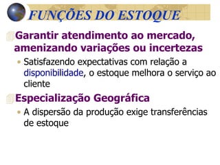 FUNÇÕES DO ESTOQUE
Garantir atendimento ao mercado,
amenizando variações ou incertezas
• Satisfazendo expectativas com relação a
disponibilidade, o estoque melhora o serviço ao
cliente
Especialização Geográfica
• A dispersão da produção exige transferências
de estoque
 