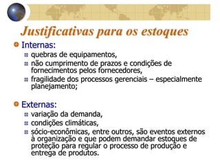 Justificativas para os estoques
Internas:
quebras de equipamentos,
não cumprimento de prazos e condições de
fornecimentos pelos fornecedores,
fragilidade dos processos gerenciais – especialmente
planejamento;
Externas:
variação da demanda,
condições climáticas,
sócio-econômicas, entre outros, são eventos externos
à organização e que podem demandar estoques de
proteção para regular o processo de produção e
entrega de produtos.
 