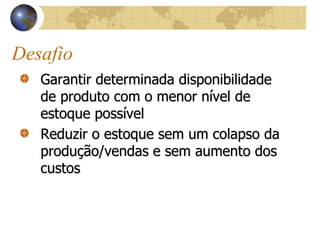 Desafio
Garantir determinada disponibilidade
de produto com o menor nível de
estoque possível
Reduzir o estoque sem um colapso da
produção/vendas e sem aumento dos
custos
 