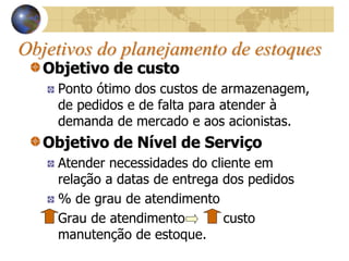 Objetivos do planejamento de estoques
Objetivo de custo
Ponto ótimo dos custos de armazenagem,
de pedidos e de falta para atender à
demanda de mercado e aos acionistas.
Objetivo de Nível de Serviço
Atender necessidades do cliente em
relação a datas de entrega dos pedidos
% de grau de atendimento
Grau de atendimento custo
manutenção de estoque.
 