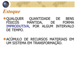 Estoque
QUALQUER QUANTIDADE DE BENS
FÍSICOS MANTIDA, DE FORMA
IMPRODUTIVA, POR ALGUM INTERVALO
DE TEMPO.
ACÚMULO DE RECURSOS MATERIAIS EM
UM SISTEMA EM TRANSFORMAÇÃO.
 
