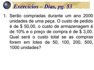 1. Serão compradas durante um ano 2000
unidades de uma peça. O custo de pedido
é de $ 50,00, o custo de armazenagem é
de 10% e o preço de compra é de $ 3,00.
Qual será o custo total se as compras
forem em lotes de 50, 100, 200, 500,
1000 unidades?
Exercícios – Dias, pg. 53
 