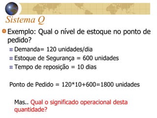 Sistema Q
Exemplo: Qual o nível de estoque no ponto de
pedido?
Demanda= 120 unidades/dia
Estoque de Segurança = 600 unidades
Tempo de reposição = 10 dias
Ponto de Pedido = 120*10+600=1800 unidades
Mas.. Qual o significado operacional desta
quantidade?
 