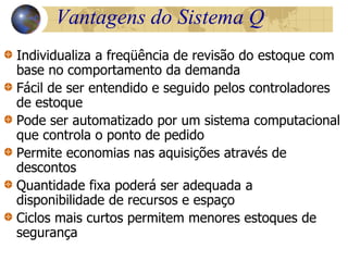 Vantagens do Sistema Q
Individualiza a freqüência de revisão do estoque com
base no comportamento da demanda
Fácil de ser entendido e seguido pelos controladores
de estoque
Pode ser automatizado por um sistema computacional
que controla o ponto de pedido
Permite economias nas aquisições através de
descontos
Quantidade fixa poderá ser adequada a
disponibilidade de recursos e espaço
Ciclos mais curtos permitem menores estoques de
segurança
 