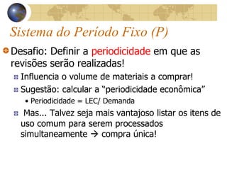 Sistema do Período Fixo (P)
Desafio: Definir a periodicidade em que as
revisões serão realizadas!
Influencia o volume de materiais a comprar!
Sugestão: calcular a “periodicidade econômica”
• Periodicidade = LEC/ Demanda
Mas... Talvez seja mais vantajoso listar os itens de
uso comum para serem processados
simultaneamente  compra única!
 