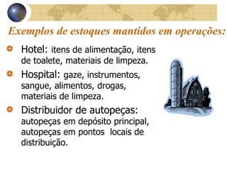 Exemplos de estoques mantidos em operações:
Hotel: itens de alimentação, itens
de toalete, materiais de limpeza.
Hospital: gaze, instrumentos,
sangue, alimentos, drogas,
materiais de limpeza.
Distribuidor de autopeças:
autopeças em depósito principal,
autopeças em pontos locais de
distribuição.
 