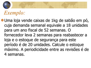 Exemplo:
Uma loja vende caixas de 1kg de sabão em pó,
cuja demanda semanal equivale a 18 unidades
para um ano fiscal de 52 semanas. O
fornecedor leva 2 semanas para reabastecer a
loja e o estoque de segurança para este
período é de 20 unidades. Calcule o estoque
máximo. A periodicidade entre as revisões é de
4 semanas.
 
