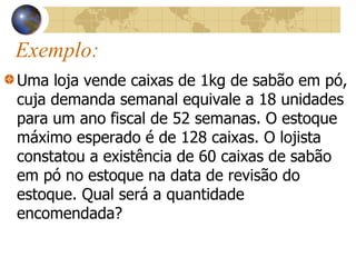 Exemplo:
Uma loja vende caixas de 1kg de sabão em pó,
cuja demanda semanal equivale a 18 unidades
para um ano fiscal de 52 semanas. O estoque
máximo esperado é de 128 caixas. O lojista
constatou a existência de 60 caixas de sabão
em pó no estoque na data de revisão do
estoque. Qual será a quantidade
encomendada?
 
