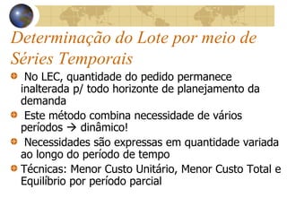 Determinação do Lote por meio de
Séries Temporais
No LEC, quantidade do pedido permanece
inalterada p/ todo horizonte de planejamento da
demanda
Este método combina necessidade de vários
períodos  dinâmico!
Necessidades são expressas em quantidade variada
ao longo do período de tempo
Técnicas: Menor Custo Unitário, Menor Custo Total e
Equilíbrio por período parcial
 