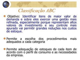 Classificação ABC
Objetivo: Identificar itens de maior valor de
demanda e sobre eles exercer uma gestão mais
refinada, especialmente porque representam altos
valores de investimento e seu controle mais
apurado vai permitir grandes reduções nos custos
de estoque.
Permite a escolha dos procedimentos mais
adequados a cada categoria
Permite adequação de estoques de cada item de
acordo com o perfil de consumo e as necessidades
da empresa.
 