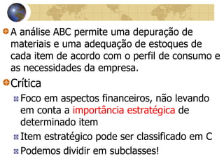 A análise ABC permite uma depuração de
materiais e uma adequação de estoques de
cada item de acordo com o perfil de consumo e
as necessidades da empresa.
Crítica
Foco em aspectos financeiros, não levando
em conta a importância estratégica de
determinado item
Item estratégico pode ser classificado em C
Podemos dividir em subclasses!
 