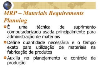 MRP – Materials Requirements
Planning
É uma técnica de suprimento
computadorizada usada principalmente para
administração de materiais
Define quantidade necessária e o tempo
exato para utilização de materiais na
fabricação de produtos
Auxilia no planejamento e controle da
produção
 